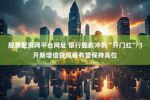 股票配资网平台网址 银行提前冲刺“开门红” 1月新增信贷规模有望保持高位