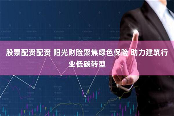 股票配资配资 阳光财险聚焦绿色保险 助力建筑行业低碳转型