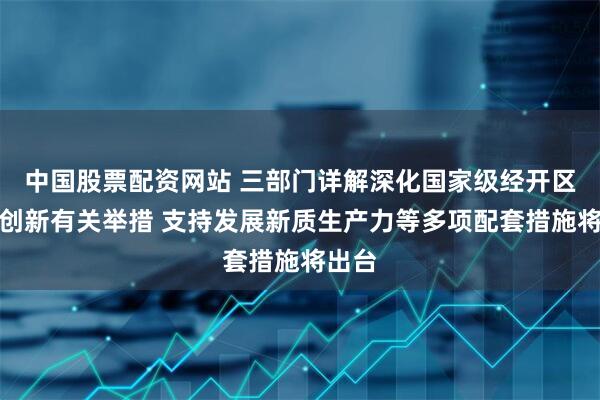 中国股票配资网站 三部门详解深化国家级经开区改革创新有关举措 支持发展新质生产力等多项配套措施将出台