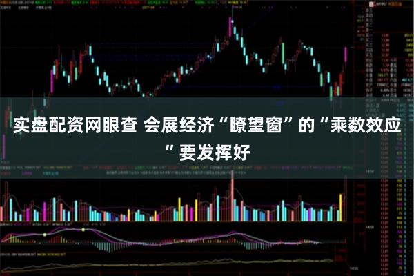 实盘配资网眼查 会展经济“瞭望窗”的“乘数效应”要发挥好
