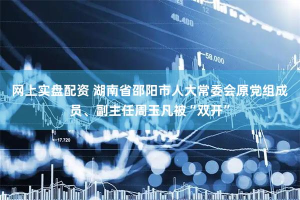 网上实盘配资 湖南省邵阳市人大常委会原党组成员、副主任周玉凡被“双开”