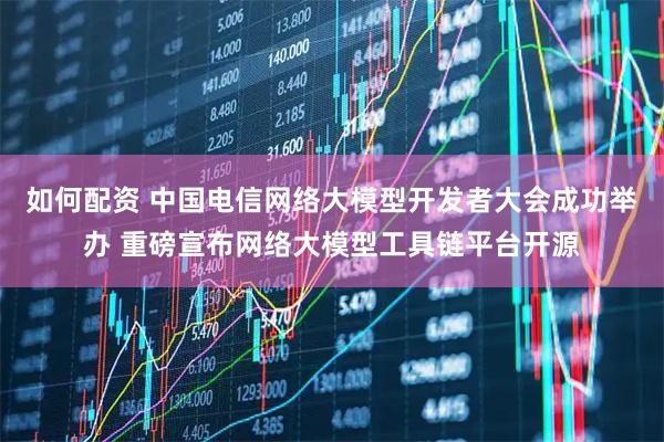 如何配资 中国电信网络大模型开发者大会成功举办 重磅宣布网络大模型工具链平台开源