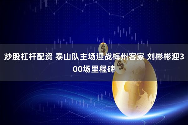 炒股杠杆配资 泰山队主场迎战梅州客家 刘彬彬迎300场里程碑