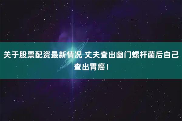 关于股票配资最新情况 丈夫查出幽门螺杆菌后自己查出胃癌！
