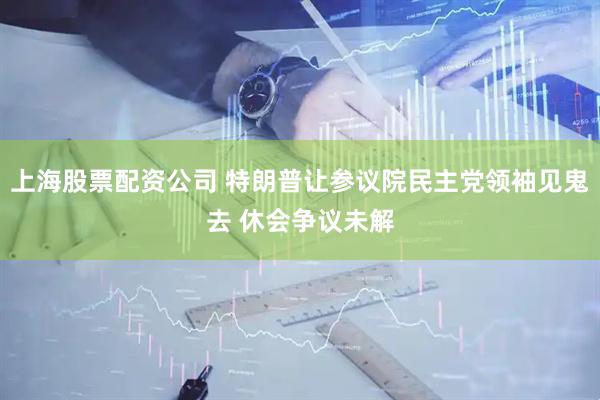 上海股票配资公司 特朗普让参议院民主党领袖见鬼去 休会争议未解