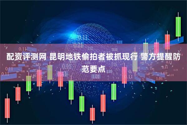配资评测网 昆明地铁偷拍者被抓现行 警方提醒防范要点