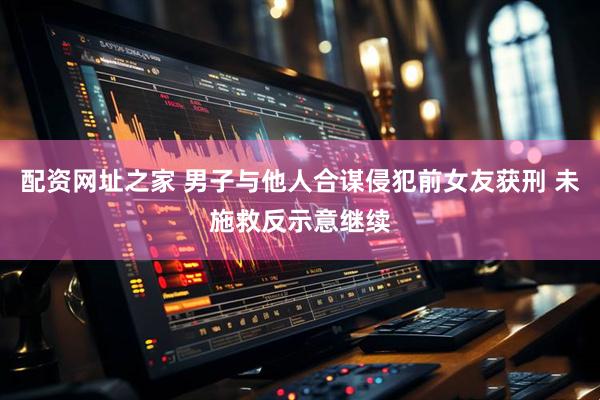 配资网址之家 男子与他人合谋侵犯前女友获刑 未施救反示意继续