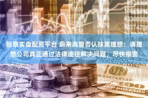 股票实盘配资平台 蔚来高管否认抹黑理想：请理想公司真正通过法律途径解决问题，尽快报警