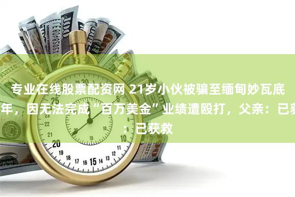 专业在线股票配资网 21岁小伙被骗至缅甸妙瓦底近1年，因无法完成“百万美金”业绩遭殴打，父亲：已获救