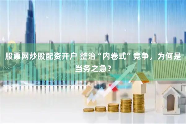 股票网炒股配资开户 整治“内卷式”竞争，为何是当务之急？