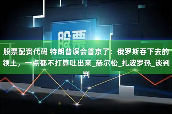 股票配资代码 特朗普误会普京了：俄罗斯吞下去的领土，一点都不打算吐出来_赫尔松_扎波罗热_谈判