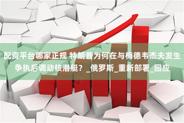 配资平台哪家正规 特朗普为何在与梅德韦杰夫发生争执后调动核潜艇？_俄罗斯_重新部署_回应