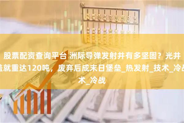 股票配资查询平台 洲际导弹发射井有多坚固？光井盖就重达120吨，废弃后成末日堡垒_热发射_技术_冷战