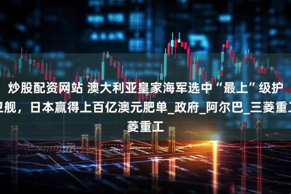 炒股配资网站 澳大利亚皇家海军选中“最上”级护卫舰，日本赢得上百亿澳元肥单_政府_阿尔巴_三菱重工