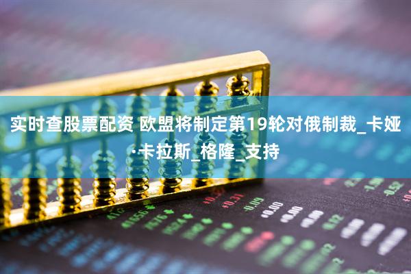 实时查股票配资 欧盟将制定第19轮对俄制裁_卡娅·卡拉斯_格隆_支持