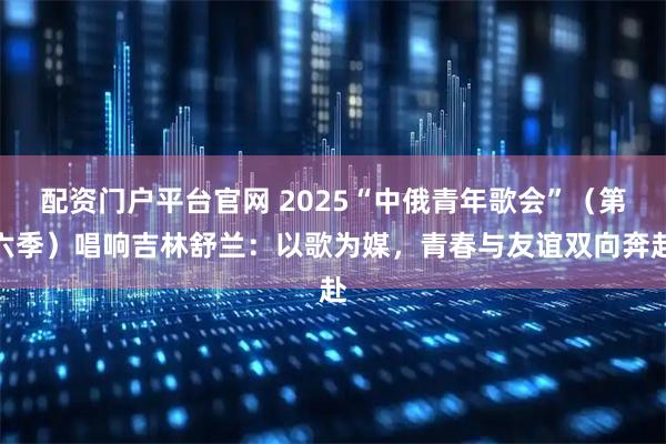 配资门户平台官网 2025“中俄青年歌会”（第六季）唱响吉林舒兰：以歌为媒，青春与友谊双向奔赴
