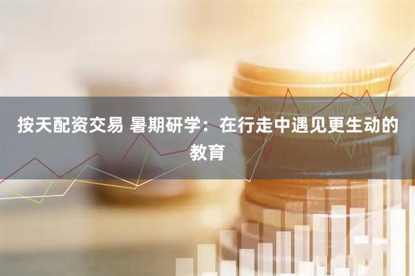 按天配资交易 暑期研学：在行走中遇见更生动的教育